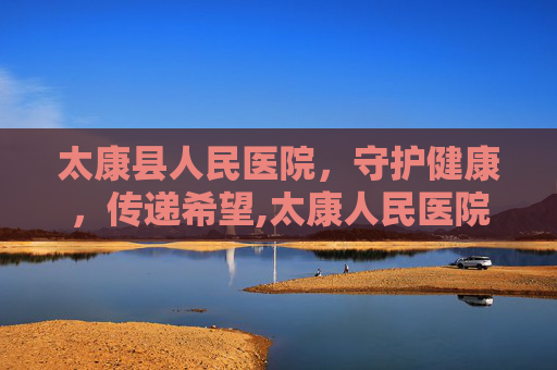 太康县人民医院，守护健康，传递希望,太康人民医院官网