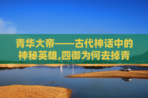 青华大帝——古代神话中的神秘英雄,四御为何去掉青华大帝