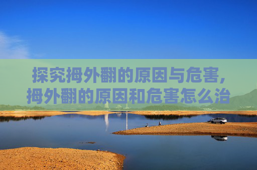 探究拇外翻的原因与危害,拇外翻的原因和危害怎么治疗最好的方法
