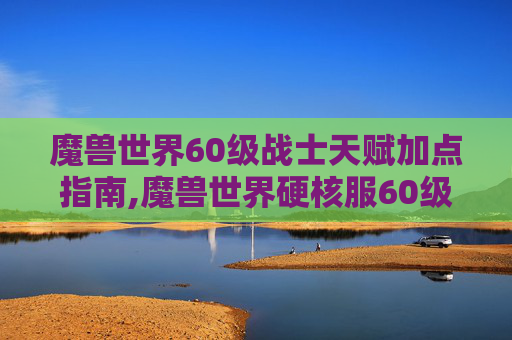 魔兽世界60级战士天赋加点指南,魔兽世界硬核服60级战士天赋