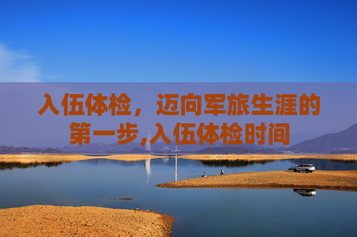 入伍体检，迈向军旅生涯的第一步,入伍体检时间