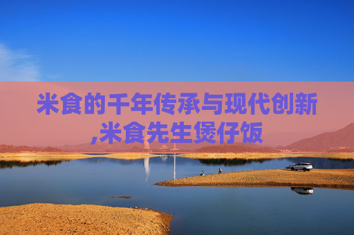 米食的千年传承与现代创新,米食先生煲仔饭