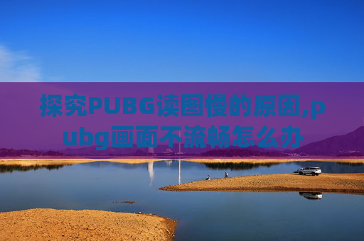 探究PUBG读图慢的原因,pubg画面不流畅怎么办