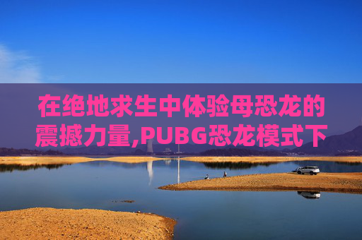 在绝地求生中体验母恐龙的震撼力量,PUBG恐龙模式下载正版手机版