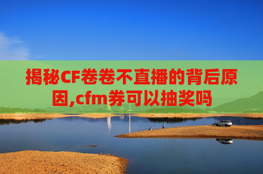 揭秘CF卷卷不直播的背后原因,cfm券可以抽奖吗