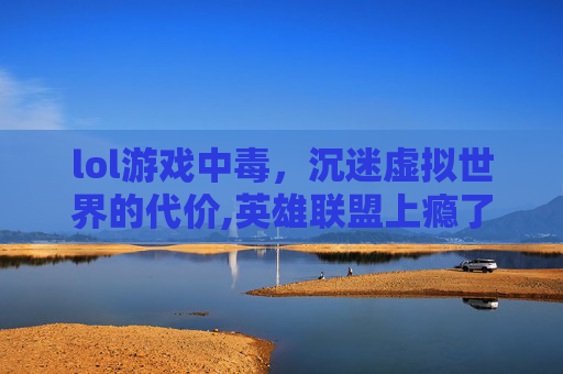lol游戏中毒，沉迷虚拟世界的代价,英雄联盟上瘾了怎么办