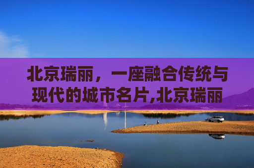 北京瑞丽，一座融合传统与现代的城市名片,北京瑞丽江畔小区