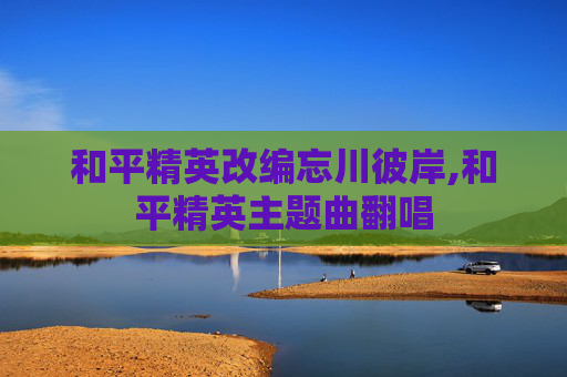 和平精英改编忘川彼岸,和平精英主题曲翻唱