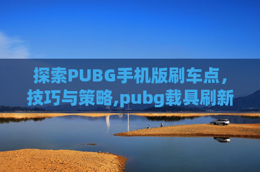 探索PUBG手机版刷车点，技巧与策略,pubg载具刷新点