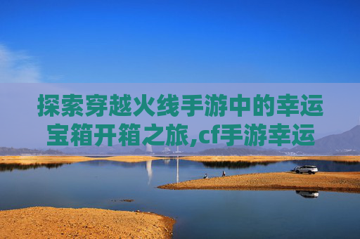 探索穿越火线手游中的幸运宝箱开箱之旅,cf手游幸运宝库在哪