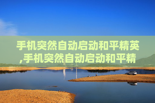 手机突然自动启动和平精英,手机突然自动启动和平精英怎么回事