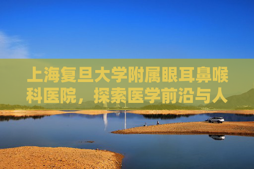 上海复旦大学附属眼耳鼻喉科医院，探索医学前沿与人文关怀的完美结合,上海复旦大学附属眼耳鼻喉科医院哪个院区好
