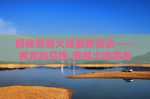 揭秘穿越火线最新活动——黑龙的召唤,穿越火线黑龙要换购吗
