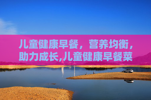 儿童健康早餐，营养均衡，助力成长,儿童健康早餐菜谱