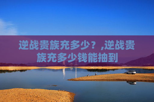 逆战贵族充多少？,逆战贵族充多少钱能抽到