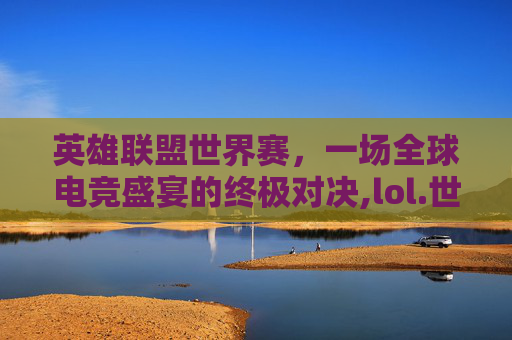 英雄联盟世界赛，一场全球电竞盛宴的终极对决,lol.世界赛