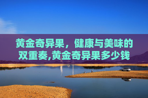 黄金奇异果，健康与美味的双重奏,黄金奇异果多少钱一斤