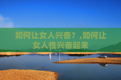 如何让女人兴奋？,如何让女人性兴奋起来