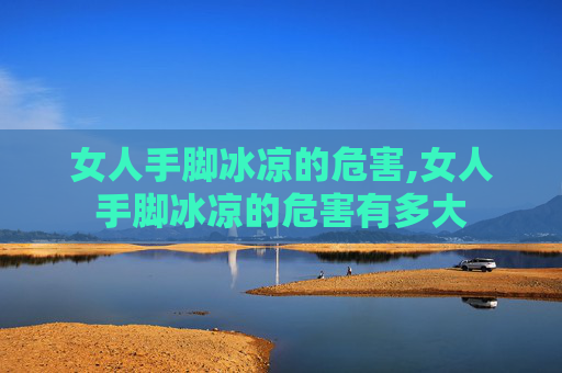 女人手脚冰凉的危害,女人手脚冰凉的危害有多大