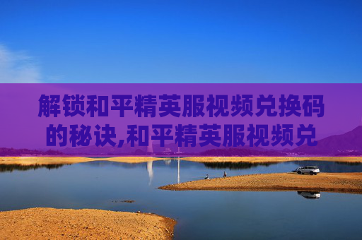 解锁和平精英服视频兑换码的秘诀,和平精英服视频兑换码怎么获得