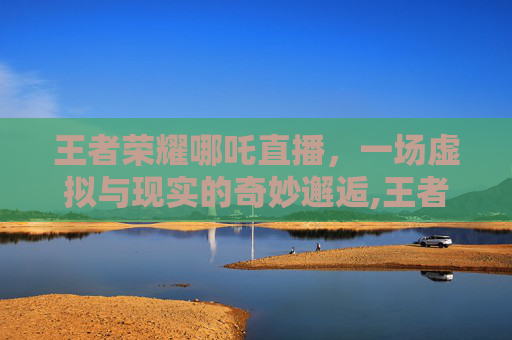 王者荣耀哪吒直播，一场虚拟与现实的奇妙邂逅,王者荣耀哪吒直播在哪看