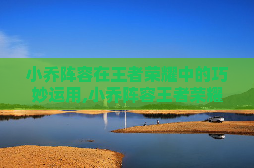 小乔阵容在王者荣耀中的巧妙运用,小乔阵容王者荣耀怎么样