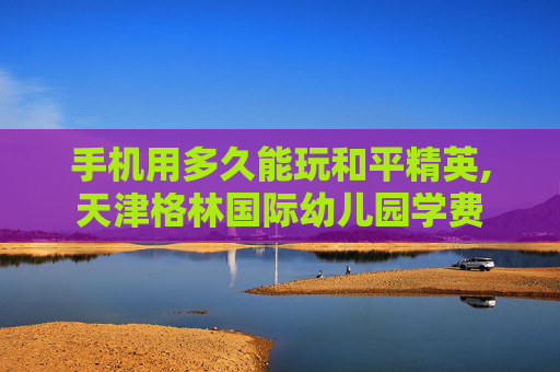 手机用多久能玩和平精英,天津格林国际幼儿园学费