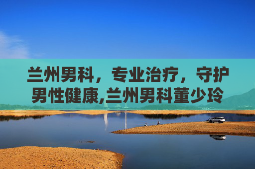 兰州男科，专业治疗，守护男性健康,兰州男科董少玲口碑
