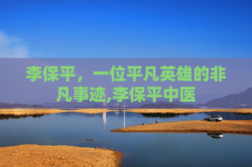 李保平，一位平凡英雄的非凡事迹,李保平中医