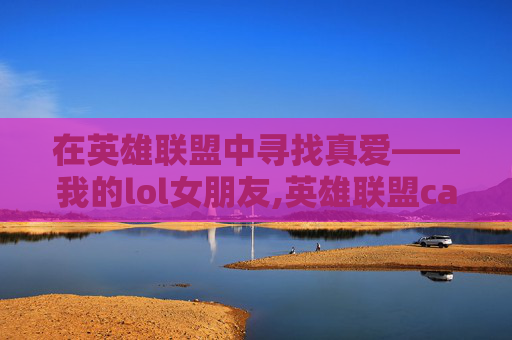 在英雄联盟中寻找真爱——我的lol女朋友,英雄联盟canna女朋友