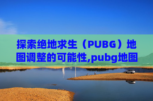 探索绝地求生（PUBG）地图调整的可能性,pubg地图怎么调整位置