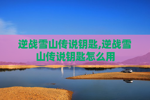 逆战雪山传说钥匙,逆战雪山传说钥匙怎么用