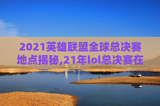 2021英雄联盟全球总决赛地点揭秘,21年lol总决赛在哪