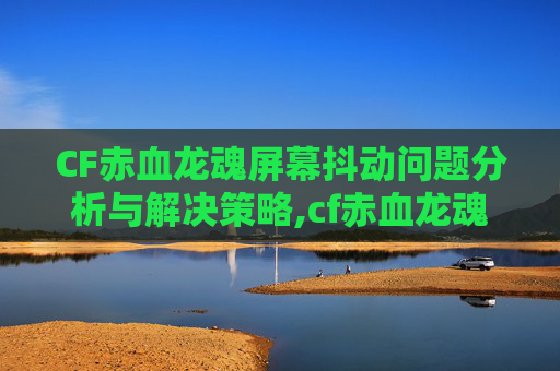 CF赤血龙魂屏幕抖动问题分析与解决策略,cf赤血龙魂多少cf点