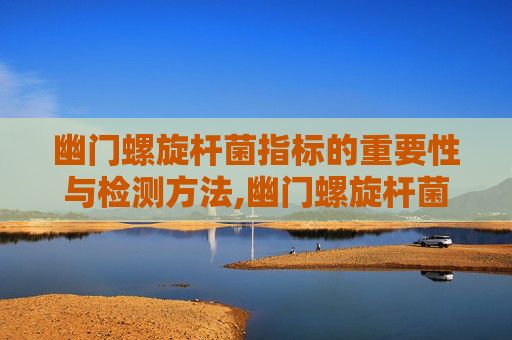 幽门螺旋杆菌指标的重要性与检测方法,幽门螺旋杆菌指标参考值