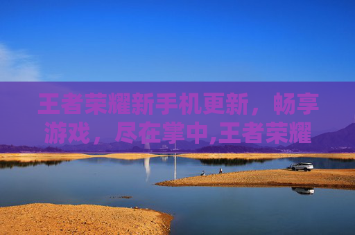 王者荣耀新手机更新，畅享游戏，尽在掌中,王者荣耀手机更新速度很慢
