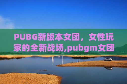 PUBG新版本女团，女性玩家的全新战场,pubgm女团2022