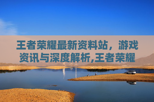 王者荣耀最新资料站，游戏资讯与深度解析,王者荣耀官方资料站