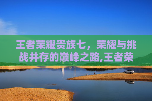 王者荣耀贵族七，荣耀与挑战并存的巅峰之路,王者荣耀 贵族7