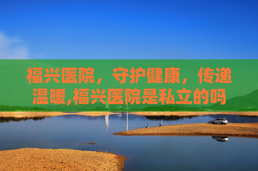 福兴医院，守护健康，传递温暖,福兴医院是私立的吗