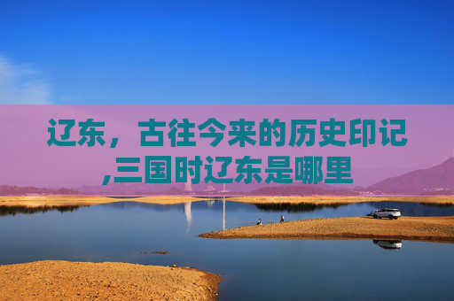 辽东，古往今来的历史印记,三国时辽东是哪里