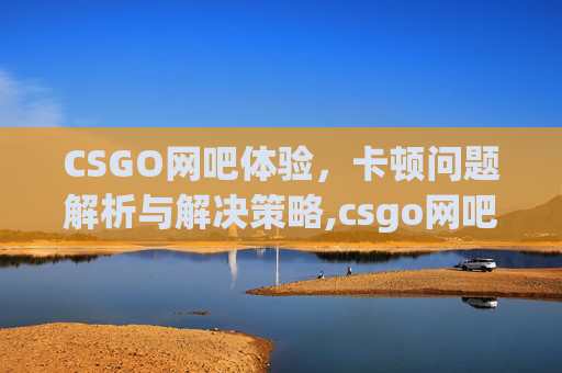 CSGO网吧体验，卡顿问题解析与解决策略,csgo网吧怎么有点卡顿啊