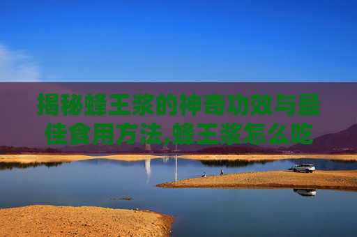 揭秘蜂王浆的神奇功效与最佳食用方法,蜂王浆怎么吃效果最好?适合哪些人群长期服用