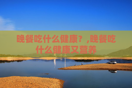晚餐吃什么健康？,晚餐吃什么健康又营养