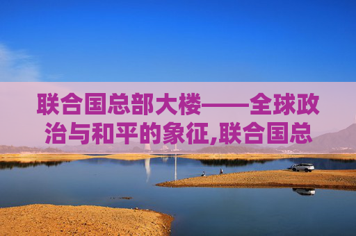 联合国总部大楼——全球政治与和平的象征,联合国总部大楼在哪里