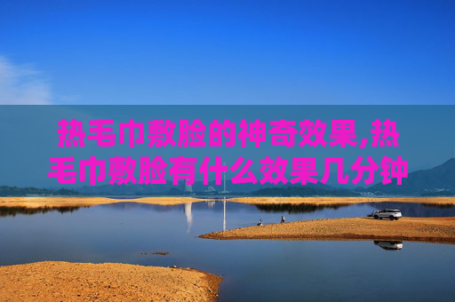 热毛巾敷脸的神奇效果,热毛巾敷脸有什么效果几分钟
