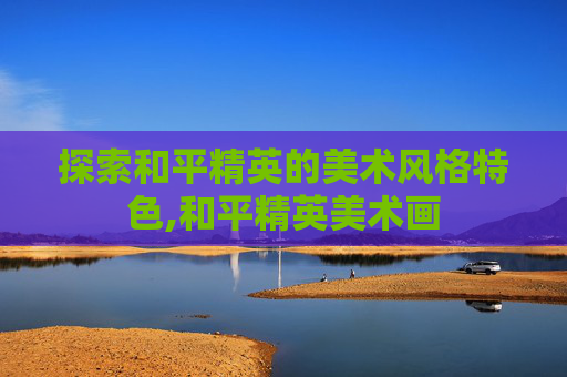 探索和平精英的美术风格特色,和平精英美术画