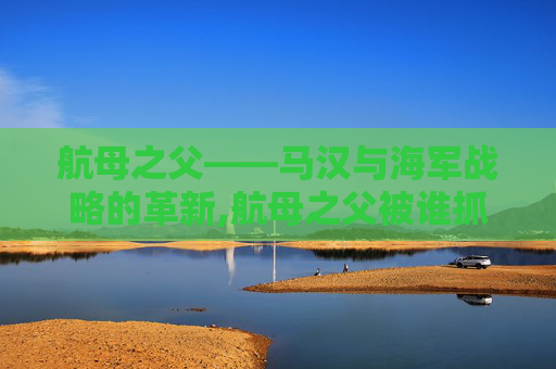 航母之父——马汉与海军战略的革新,航母之父被谁抓走了