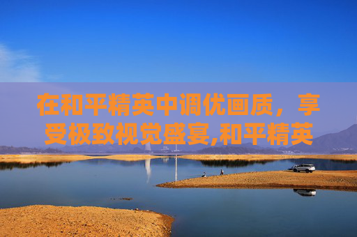 在和平精英中调优画质，享受极致视觉盛宴,和平精英的画质怎么调最好