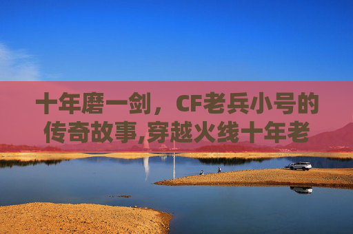 十年磨一剑，CF老兵小号的传奇故事,穿越火线十年老兵